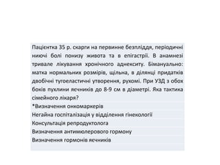 Пацієнтка 35 р. скарги на первинне безпліддя, періодичні
ниючі болі понизу живота та в епігастрії. В анамнезі
тривале лікування хронічного аднекситу. Бімануально:
матка нормальних розмірів, щільна, в ділянці придатків
двобічні тугоеластичні утворення, рухомі. При УЗД з обох
боків пухлини яєчників до 8-9 см в діаметрі. Яка тактика
сімейного лікаря?
*Визначення онкомаркерів
Негайна госпіталізація у відділення гінекології
Консультація репродуктолога
Визначення антимюлерового гормону
Визначення гормонів яєчників
 