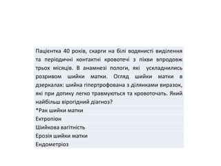 Пацієнтка 40 років, скарги на білі водянисті виділення
та періодичні контактні кровотечі з піхви впродовж
трьох місяців. В анамнезі пологи, які ускладнились
розривом шийки матки. Огляд шийки матки в
дзеркалах: шийка гіпертрофована з ділянками виразок,
які при дотику легко травмуються та кровоточать. Який
найбільш вірогідний діагноз?
*Рак шийки матки
Ектропіон
Шийкова вагітність
Ерозія шийки матки
Ендометріоз
 