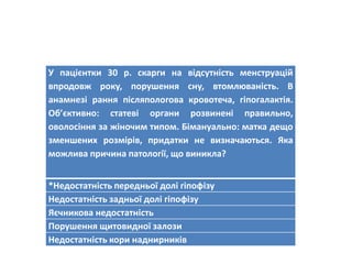 У пацієнтки 30 р. скарги на відсутність менструацій
впродовж року, порушення сну, втомлюваність. В
анамнезі рання післяпологова кровотеча, гіпогалактія.
Об’єктивно: статеві органи розвинені правильно,
оволосіння за жіночим типом. Бімануально: матка дещо
зменшених розмірів, придатки не визначаються. Яка
можлива причина патології, що виникла?
*Недостатність передньої долі гіпофізу
Недостатність задньої долі гіпофізу
Яєчникова недостатність
Порушення щитовидної залози
Недостатність кори наднирників
 