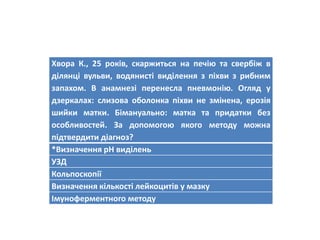 Хвора К., 25 років, скаржиться на печію та свербіж в
ділянці вульви, водянисті виділення з піхви з рибним
запахом. В анамнезі перенесла пневмонію. Огляд у
дзеркалах: слизова оболонка піхви не змінена, ерозія
шийки матки. Бімануально: матка та придатки без
особливостей. За допомогою якого методу можна
підтвердити діагноз?
*Визначення рН виділень
УЗД
Кольпоскопії
Визначення кількості лейкоцитів у мазку
Імуноферментного методу
 
