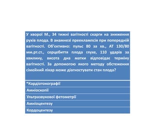 У хворої М., 34 тижні вагітності скарги на зниження
рухів плода. В анамнезі прееклампсія при попередній
вагітності. Об’єктивно: пульс 80 за хв., АТ 130/80
мм.рт.ст., серцебиття плода глухе, 110 ударів за
хвилину, висота дна матки відповідає терміну
вагітності. За допомогою якого методу обстеження
сімейний лікар може діагностувати стан плода?
*Кардіотокографії
Амніоскопії
Ультразвукової фетометрії
Амніоцентезу
Кордоцентезу
 