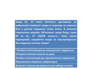Хвору М., 34 тижні вагітності, доставлено до
амбулаторії сімейного лікаря зі скаргами на локальні
болі в ділянці передньої стінки матки. В анамнезі
гіпертонічна хвороба. Об’єктивно: шкіра бліда, пульс
90 за хв., АТ 140/90 мм.рт.ст., тонус матки
підвищений, серцебиття плода не прослуховується.
Яка подальша тактика лікаря?
*Негайна госпіталізація до акушерського відділення
Очікувати початок пологів на дому
Негайна госпіталізація до терапевтичного відділення
Призначення лікування амбулаторно
Виконати піхвове дослідження для вибору тактики
 