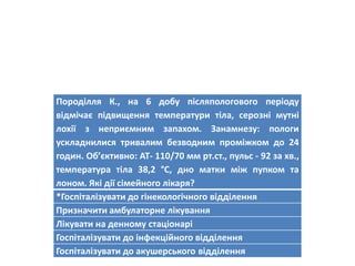 Породілля К., на 6 добу післяпологового періоду
відмічає підвищення температури тіла, серозні мутні
лохії з неприємним запахом. Занамнезу: пологи
ускладнилися тривалим безводним проміжком до 24
годин. Об’єктивно: АТ- 110/70 мм рт.ст., пульс - 92 за хв.,
температура тіла 38,2 °С, дно матки між пупком та
лоном. Які дії сімейного лікаря?
*Госпіталізувати до гінекологічного відділення
Призначити амбулаторне лікування
Лікувати на денному стаціонарі
Госпіталізувати до інфекційного відділення
Госпіталізувати до акушерського відділення
 