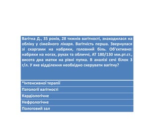 Вагітна Д., 35 років, 28 тижнів вагітності, знаходилася на
обліку у сімейного лікаря. Вагітність перша. Звернулася
зі скаргами на набряки, головний біль. Об’єктивно:
набряки на ногах, руках та обличчі, АТ 180/130 мм.рт.ст.,
висота дна матки на рівні пупка. В аналізі сечі білок 3
г/л. У яке відділення необхідно скерувати вагітну?
*Інтенсивної терапії
Патології вагітності
Кардіологічне
Нефрологічне
Пологовий зал
 