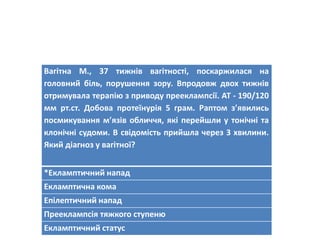 Вагітна М., 37 тижнів вагітності, поскаржилася на
головний біль, порушення зору. Впродовж двох тижнів
отримувала терапію з приводу прееклампсії. АТ - 190/120
мм рт.ст. Добова протеїнурія 5 грам. Раптом зявились
посмикування мязів обличчя, які перейшли у тонічні та
клонічні судоми. В свідомість прийшла через 3 хвилини.
Який діагноз у вагітної?
*Екламптичний напад
Екламптична кома
Епілептичний напад
Прееклампсія тяжкого ступеню
Екламптичний статус
 