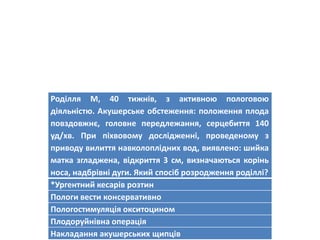 Роділля М, 40 тижнів, з активною пологовою
діяльністю. Акушерське обстеження: положення плода
повздовжнє, головне передлежання, серцебиття 140
уд/хв. При піхвовому дослідженні, проведеному з
приводу вилиття навколоплідних вод, виявлено: шийка
матка згладжена, відкриття 3 см, визначаються корінь
носа, надбрівні дуги. Який спосіб розродження роділлі?
*Ургентний кесарів розтин
Пологи вести консервативно
Пологостимуляція окситоцином
Плодоруйнівна операція
Накладання акушерських щипців
 