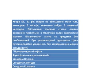 Хвора М., 31 рік скарги на збільшення маси тіла,
аменорею 6 місяців, зниження лібідо. В анамнезі
непліддя. Об’єктивно: вторинні статеві ознаки
розвинені правильно, з молочних залоз виділяється
молоко. Бімануально: матка та придатки без
особливостей. При рентгенограмі турецького сідла
пухлиноподібне утворення. Яке захворювання можна
запідозрити?
*Пролактинома гіпофіза
Функціональна пролактинемія
Синдром Шихана
Синдром Сімондса
Синдром Колмена
 