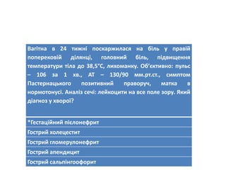Вагітна в 24 тижні поскаржилася на біль у правій
поперековій ділянці, головний біль, підвищення
температури тіла до 38,5°С, лихоманку. Об’єктивно: пульс
– 106 за 1 хв., АТ – 130/90 мм.рт.ст., симптом
Пастернацького позитивний праворуч, матка в
нормотонусі. Аналіз сечі: лейкоцити на все поле зору. Який
діагноз у хворої?
*Гестаційний пієлонефрит
Гострий холецестит
Гострий гломерулонефрит
Гострий апендицит
Гострий сальпінгоофорит
 