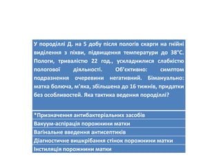 У породіллі Д. на 5 добу після пологів скарги на гнійні
виділення з піхви, підвищення температури до 38°С.
Пологи, тривалістю 22 год., ускладнилися слабкістю
пологової діяльності. Об’єктивно: симптом
подразнення очеревини негативний. Бімануально:
матка болюча, м’яка, збільшена до 16 тижнів, придатки
без особливостей. Яка тактика ведення породіллі?
*Призначення антибактеріальних засобів
Вакуум-аспірація порожнини матки
Вагінальне введення антисептиків
Діагностичне вишкрібання стінок порожнини матки
Інстиляція порожнини матки
 
