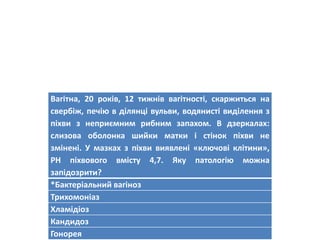 Вагітна, 20 років, 12 тижнів вагітності, скаржиться на
свербіж, печію в ділянці вульви, водянисті виділення з
піхви з неприємним рибним запахом. В дзеркалах:
слизова оболонка шийки матки і стінок піхви не
змінені. У мазках з піхви виявлені «ключові клітини»,
PH піхвового вмісту 4,7. Яку патологію можна
запідозрити?
*Бактеріальний вагіноз
Трихомоніаз
Хламідіоз
Кандидоз
Гонорея
 