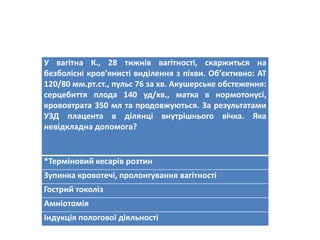 У вагітна К., 28 тижнів вагітності, скаржиться на
безболісні кров’янисті виділення з піхви. Об’єктивно: АТ
120/80 мм.рт.ст., пульс 76 за хв. Акушерське обстеження:
серцебиття плода 140 уд/хв., матка в нормотонусі,
крововтрата 350 мл та продовжуються. За результатами
УЗД плацента в ділянці внутрішнього вічка. Яка
невідкладна допомога?
*Терміновий кесарів розтин
Зупинка кровотечі, пролонгування вагітності
Гострий токоліз
Амніотомія
Індукція пологової діяльності
 
