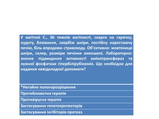У вагітної С., 36 тижнів вагітності, скарги на гарячку,
нудоту, блювання, свербіж шкіри, постійну наростаючу
печію, біль впродовж стравоходу. Об’єктивно: жовтяниця
шкіри, склер, розміри печінки зменшені. Лабораторно:
значне підвищення активності амінотрансфераз та
лужної фосфатази гіпербілірубінемія. Що необхідно для
надання невідкладної допомоги?
*Негайне пологорозрішення
Протиблювотна терапія
Противірусна терапія
Застосування гепатопротекторів
Застосування інгібіторів протеаз
 