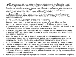 • - до 34 тижнів вагітності при розкритті шийки матки менш, ніж 3 см, відсутності
амніоніта, прееклампсії, кровотечі, задовільному стані плода проводять токоліз.
• Токолітична терапія призначається на срок 48 годин, необхідних для проведення
антенатальної профілактики РДС глюкокортикоїдами, та при необхідності
переведення вагітної на вищий рівень надання допомоги.
• 1. ніфидепін 10 мг сублінгвально кожні 15 хвилин впродовж першої години до
припинення схваток, потім призначають 20 мг 3 рази на добу в залежності від
маткової активності;
• 2. бета-миметиками, (гініпрал, рітодрин та їх аналоги);
• гініпрал у дозі 10мкг (2 мл) застосовується у вигляді в/в інфузій на 500,0 мл
ізотонічного розчину натрію хлориду зі швидкістю 5-10 крапель за хвилину;
• 3. використовувати орально таблетовані токолітики для підтримуючої терапії після
успішного лікування передчасних пологів не рекомендується;
• 4. науково доведено, що сульфат магнію не тільки не має вираженої токолітичної
активності, тобто, не попереджує передчасні пологи, а майже в три рази підвищує
постнатальну смертність.
• Через 2 години після початку токолізу підтвердити діагноз передчасних пологів
констатацією згладжування, чи розкриття шийки матки. Якщо передчасні пологи
прогресують - токоліз відміняють [A]. Далі пологи ведуть згідно партограми;
• Профілактику респіраторного дистрес синдрому плода проводять з 24 до 34 тижнів:
• - при загрозі передчасних пологів в/м введенням дексаметазону по 6 мг кожні 12
годин на курс 24мг [A], чи бетаметазону по 12мг кожні 24 години, на курс 24мг [A];
• Не рекомендується проводити повторні курси профілактики респіраторного дистрес
синдрому плода - це підвищує ризик відставання в психомоторному розвитку дитини
і посилює проблеми її поведінки.
• Не використовувати кортикостероїди за наявності клінічних проявів важкої інфекції.
 