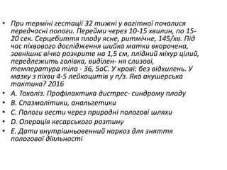 • При термiнi гестацiї 32 тижнi у вагiтної почалися
передчаснi пологи. Перейми через 10-15 хвилин, по 15-
20 сек. Серцебиття плоду ясне, ритмiчне, 145/хв. Пiд
час пiхвового дослiдження шийка матки вкорочена,
зовнiшнє вiчко розкрите на 1,5 см, плiдний мiхур цiлий,
передлежить голiвка, видiлен- ня слизовi,
температура тiла - 36, 5oC. У кровi: без вiдхилень. У
мазку з пiхви 4-5 лейкоцитiв у п/з. Яка акушерська
тактика? 2016
• A. Токолiз. Профiлактика дистрес- синдрому плоду
• B. Спазмолiтики, анальгетики
• C. Пологи вести через природнi пологовi шляхи
• D. Операцiя кесарського розтину
• E. Дати внутрiшньовенний наркоз для зняття
пологової дiяльностi
 