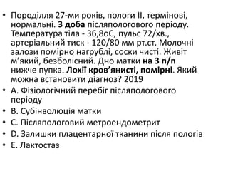 • Породiлля 27-ми рокiв, пологи II, термiновi,
нормальнi. 3 доба пiсляпологового перiоду.
Температура тiла - 36,8oC, пульс 72/хв.,
артерiальний тиск - 120/80 мм рт.ст. Молочнi
залози помiрно нагрублi, соски чистi. Живiт
м’який, безболiсний. Дно матки на 3 п/п
нижче пупка. Лохiї кров’янистi, помiрнi. Який
можна встановити дiагноз? 2019
• A. Фiзiологiчний перебiг пiсляпологового
перiоду
• B. Субiнволюцiя матки
• C. Пiсляпологовий метроендометрит
• D. Залишки плацентарної тканини пiсля пологiв
• E. Лактостаз
 