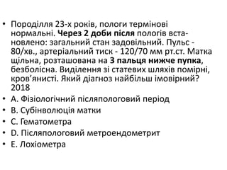 • Породiлля 23-х рокiв, пологи термiновi
нормальнi. Через 2 доби пiсля пологiв вста-
новлено: загальний стан задовiльний. Пульс -
80/хв., артерiальний тиск - 120/70 мм рт.ст. Матка
щiльна, розташована на 3 пальця нижче пупка,
безболiсна. Видiлення зi статевих шляхiв помiрнi,
кров’янистi. Який дiагноз найбiльш iмовiрний?
2018
• A. Фiзiологiчний пiсляпологовий перiод
• B. Субiнволюцiя матки
• C. Гематометра
• D. Пiсляпологовий метроендометрит
• E. Лохiометра
 