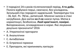 • У породiллi 24-х рокiв пiсляпологовий перiод, 4-та доба.
Пологи вiдбулися першi, своєчаснi, без ускладнень.
Загальний стан породiллi задовiльний. Температура тiла
- 36, 6oC. Ps- 78/хв., ритмiчний. Молочнi залози в станi
нагрубання. Дно матки на 2 см нижче пупка. Матка в
нормотонусi, безболiсна. Лохiї кров’янистi, помiрнi.
Випорожнення, сечовидiлення в нормi. Яке лiкування
доцiльно призначити? 2016
• A. Утеротонiчнi препарати
• B. Анальгетики
• C. Антибiотики
• D. Естрогеннi гормони
• E. Препарати, якi припиняють лактацію
 
