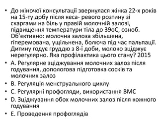 • До жiночої консультацiї звернулася жiнка 22-х рокiв
на 15-ту добу пiсля кеса- ревого розтину зi
скаргами на бiль у правiй молочнiй залозi,
пiдвищення температури тiла до 39oC, озноб.
Об’єктивно: молочна залоза збiльшена,
гiперемована, ущiльнена, болюча пiд час пальпацiї.
Дитину годує груддю з 8-ї доби, молоко зцiджує
нерегулярно. Яка профiлактика цього стану? 2015
• A. Регулярне зцiджування молочних залоз пiсля
годування, допологова пiдготовка соскiв та
молочних залоз
• B. Регуляцiя менструального циклу
• C. Регулярнi профогляди, використання ВМС
• D. Зцiджування обох молочних залоз пiсля кожного
годування
• E. Проведення профоглядiв
 