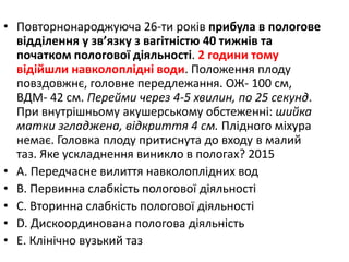 • Повторнонароджуюча 26-ти рокiв прибула в пологове
вiддiлення у зв’язку з вагiтнiстю 40 тижнiв та
початком пологової дiяльностi. 2 години тому
вiдiйшли навколоплiднi води. Положення плоду
повздовжнє, головне передлежання. ОЖ- 100 см,
ВДМ- 42 см. Перейми через 4-5 хвилин, по 25 секунд.
При внутрiшньому акушерському обстеженнi: шийка
матки згладжена, вiдкриття 4 см. Плiдного мiхура
немає. Головка плоду притиснута до входу в малий
таз. Яке ускладнення виникло в пологах? 2015
• A. Передчасне вилиття навколоплiдних вод
• B. Первинна слабкiсть пологової дiяльностi
• C. Вторинна слабкiсть пологової дiяльностi
• D. Дискоординована пологова дiяльнiсть
• E. Клiнiчно вузький таз
 