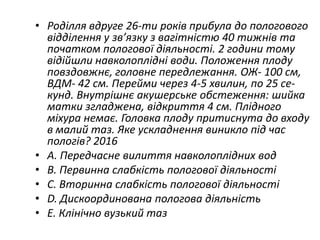 • Родiлля вдруге 26-ти рокiв прибула до пологового
вiддiлення у зв’язку з вагiтнiстю 40 тижнiв та
початком пологової дiяльностi. 2 години тому
вiдiйшли навколоплiднi води. Положення плоду
повздовжнє, головне передлежання. ОЖ- 100 см,
ВДМ- 42 см. Перейми через 4-5 хвилин, по 25 се-
кунд. Внутрiшнє акушерське обстеження: шийка
матки згладжена, вiдкриття 4 см. Плiдного
мiхура немає. Головка плоду притиснута до входу
в малий таз. Яке ускладнення виникло пiд час
пологiв? 2016
• A. Передчасне вилиття навколоплiдних вод
• B. Первинна слабкiсть пологової дiяльностi
• C. Вторинна слабкiсть пологової дiяльностi
• D. Дискоординована пологова дiяльнiсть
• E. Клiнiчно вузький таз
 
