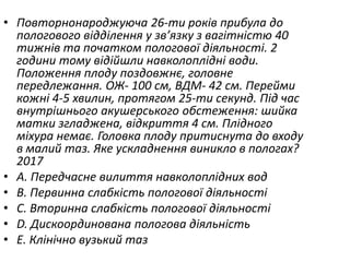 • Повторнонароджуюча 26-ти рокiв прибула до
пологового вiддiлення у зв’язку з вагiтнiстю 40
тижнiв та початком пологової дiяльностi. 2
години тому вiдiйшли навколоплiднi води.
Положення плоду поздовжнє, головне
передлежання. ОЖ- 100 см, ВДМ- 42 см. Перейми
кожнi 4-5 хвилин, протягом 25-ти секунд. Пiд час
внутрiшнього акушерського обстеження: шийка
матки згладжена, вiдкриття 4 см. Плiдного
мiхура немає. Головка плоду притиснута до входу
в малий таз. Яке ускладнення виникло в пологах?
2017
• A. Передчасне вилиття навколоплiдних вод
• B. Первинна слабкiсть пологової дiяльностi
• C. Вторинна слабкiсть пологової дiяльностi
• D. Дискоординована пологова дiяльнiсть
• E. Клiнiчно вузький таз
 