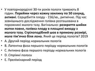 • У повторнородiллi 30-ти рокiв пологи тривають 8
годин. Перейми через кожну хвилину по 50 секунд,
активнi. Серцебиття плоду - 156/хв., ритмiчне. Пiд час
зовнiшнього дослiдження голiвка розташована в
порожнинi малого тазу. Вагiнально: розкриття шийки
матки повне, голiвка плоду в площинi виходу з
малого тазу. Стрiлоподiбний шов в прямому розмiрi,
мале тiм’ячко бiля лона. Який це перiод пологiв? 2019
• A. Другий перiод нормальних пологiв
• B. Латентна фаза першого перiоду нормальних пологiв
• C. Активна фаза першого перiоду нормальних пологiв
• D. Стрiмкi пологи
• E. Прелiмiнарний перiод
 