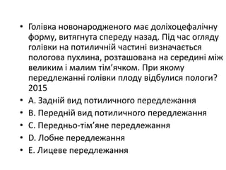 • Голiвка новонародженого має долiхоцефалiчну
форму, витягнута спереду назад. Пiд час огляду
голiвки на потиличнiй частинi визначається
пологова пухлина, розташована на серединi мiж
великим i малим тiм’ячком. При якому
передлежаннi голiвки плоду вiдбулися пологи?
2015
• A. Заднiй вид потиличного передлежання
• B. Переднiй вид потиличного передлежання
• C. Передньо-тiм’яне передлежання
• D. Лобне передлежання
• E. Лицеве передлежання
 