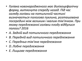 • Голiвка новонародженого має долiхоцефалiчну
форму, витягнута спереду назад. Пiд час
огляду голiвки на потиличнiй частинi
визначається пологова пухлина, розташована
посерединi мiж великим i малим тiм’ячком. При
якому передлежаннi голiвки плоду вiдбулися
пологи? 2016
• A. Заднiй вид потиличного передлежання
• B. Переднiй вид потиличного передлежання
• C. Передньо-тiм’яне передлежання
• D. Лобне передлежання
• E. Лицьове передлежання
 