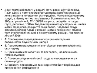 • Другi термiновi пологи у родiллi 30-ти рокiв, другий перiод.
Пiсля однiєї з потуг спостерiгається поява кров’янистих видi-
лень з пiхви та погiршення стану родiллi. Матка в пiдвищеному
тонусi, в лiвому кутi матки з’явилося болюче випинання. Ps-
100/хв., ритмiчний, АТ- 160/90 мм рт.ст., серцебиття плода
глухе, ритмiчне, 180/хв. Входi внутрiшнього дослiдження: шийка
матки згладжена, розкриття вiчка повне. Плодовий мiхур
вiдсутнiй. Голiвка плода у вузькiй частинi порожнини малого
тазу, стрiлоподiбний шов в лiвому косому розмiрi. Яка тактика
лiкаря? 2016
• A. Прискорити розродження операцiєю накладання
порожнистих акушерських щипцiв
• B. Прискорити розродження внутрiшньо- венним введенням
окситоцину
• C. Призначити спазмолiтики та препарати, що посилюють
гемокоагуляцiю
• D. Провести лiкування гiпоксiї плода та спостереження за
станом родiллi
• E. Провести перiнеотомiю та використати бинт Вербова для
прискорення розродження
 
