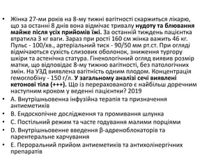 • Жiнка 27-ми рокiв на 8-му тижнi вагiтностi скаржиться лiкарю,
що за останнi 8 днiв вона вiдмiчає тривалу нудоту та блювання
майже пiсля усiх прийомiв їжi. За останнiй тиждень пацiєнтка
втратила 3 кг ваги. Зараз при ростi 160 см жiнка важить 46 кг.
Пульс - 100/хв., артерiальний тиск - 90/50 мм рт.ст. При оглядi
вiдмiчаються сухiсть слизових оболонок, зниження тургору
шкiри та астенiчна статура. Гiнекологiчний огляд виявив розмiр
матки, що вiдповiдає 8-му тижню вагiтностi, без патологiчних
змiн. На УЗД виявлена вагiтнiсть одним плодом. Концентрацiя
гемоглобiну - 150 г/л. У загальному аналiзi сечi виявленi
кетоновi тiла (+++). Що iз перерахованого є найбiльш доречним
наступним кроком у веденнi пацiєнтки? 2019
• A. Внутрiшньовенна iнфузiйна терапiя та призначення
антиеметикiв
• B. Ендоскопiчне дослiдження та промивання шлунка
• C. Постiльний режим та часте годування малими порцiями
• D. Внутрiшньовенне введення β-адреноблокаторiв та
парентеральне харчування
• E. Пероральний прийом антиеметикiв та антихолiнергiчних
препаратів
 
