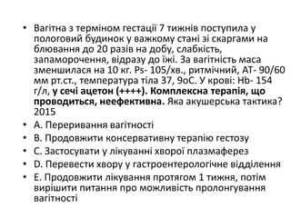 • Вагiтна з термiном гестацiї 7 тижнiв поступила у
пологовий будинок у важкому станi зi скаргами на
блювання до 20 разiв на добу, слабкiсть,
запаморочення, вiдразу до їжi. За вагiтнiсть маса
зменшилася на 10 кг. Ps- 105/хв., ритмiчний, АТ- 90/60
мм рт.ст., температура тiла 37, 9oC. У кровi: Нb- 154
г/л, у сечi ацетон (++++). Комплексна терапiя, що
проводиться, неефективна. Яка акушерська тактика?
2015
• A. Переривання вагiтностi
• B. Продовжити консервативну терапiю гестозу
• C. Застосувати у лiкуваннi хворої плазмаферез
• D. Перевести хвору у гастроентерологiчне вiддiлення
• E. Продовжити лiкування протягом 1 тижня, потiм
вирiшити питання про можливiсть пролонгування
вагiтностi
 