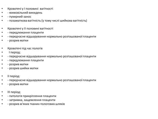 • Кровотечі у І половині вагітності
• - мимовільний викидень
• - пухирний занос
• - позаматкова вагітність (у тому числі шийкова вагітність)
• Кровотечі у ІІ половині вагітності
• - передлежання плаценти
• - передчасне відшарування нормально розташованої плаценти
• - розрив матки
• Кровотечі під час пологів
• І період:
• - передчасне відшарування нормально розташованої плаценти
• - передлежання плаценти
• - розрив матки
• - розрив шийки матки
• ІІ період:
• - передчасне відшарування нормально розташованої плаценти
• - розрив матки
• ІІІ період:
• - патологія прикріплення плаценти
• - затримка, защемлення плаценти
• - розрив м‘яких тканин пологових шляхів
 
