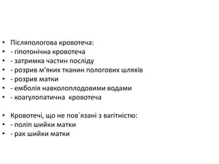 • Післяпологова кровотеча:
• - гіпотонічна кровотеча
• - затримка частин посліду
• - розрив м‘яких тканин пологових шляхів
• - розрив матки
• - емболія навколоплодовими водами
• - коагулопатична кровотеча
• Кровотечі, що не пов`язані з вагітністю:
• - поліп шийки матки
• - рак шийки матки
 