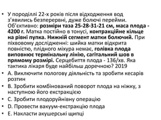 • У породiллi 22-х рокiв пiсля вiдходження вод
з’явились безперервнi, дуже болючi перейми.
Об’єктивно: розмiри таза 25-28-31-21 см, маса плода -
4200 г. Матка постiйно в тонусi, контракцiйне кiльце
на рiвнi пупка. Нижнiй сегмент матки болючий. При
пiхвовому дослiдженнi: шийка матки вiдкрита
повнiстю, плiдного мiхура немає, голiвка плода
виповнює термiнальну лiнiю, сагiтальний шов в
прямому розмiрi. Серцебиття плода - 136/хв. Яка
тактика лiкаря буде найбiльш доречною? 2019
• A. Виключити пологову дiяльнiсть та зробити кесарiв
розтин
• B. Зробити комбiнований поворот плода на нiжку, з
наступною його екстракцiєю
• C. Зробити плодоруйнiвну операцiю
• D. Провести вакуум-екстракцiю плода
• E. Накласти акушерськi щипцi
 