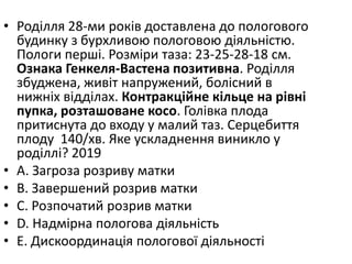 • Родiлля 28-ми рокiв доставлена до пологового
будинку з бурхливою пологовою дiяльнiстю.
Пологи першi. Розмiри таза: 23-25-28-18 см.
Ознака Генкеля-Вастена позитивна. Родiлля
збуджена, живiт напружений, болiсний в
нижнiх вiддiлах. Контракцiйне кiльце на рiвнi
пупка, розташоване косо. Голiвка плода
притиснута до входу у малий таз. Серцебиття
плоду 140/хв. Яке ускладнення виникло у
родiллi? 2019
• A. Загроза розриву матки
• B. Завершений розрив матки
• C. Розпочатий розрив матки
• D. Надмiрна пологова дiяльнiсть
• E. Дискоординацiя пологової дiяльностi
 
