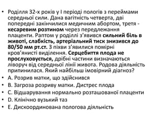 • Родiлля 32-х рокiв у I перiодi пологiв з переймами
середньої сили. Дана вагiтнiсть четверта, двi
попереднi закiнчилися медичним абортом, третя -
кесаревим розтином через передлежання
плаценти. Раптом у родiллi з’явився сильний бiль в
животi, слабкiсть, артерiальний тиск знизився до
80/50 мм рт.ст. З пiхви з’явилися помiрнi
кров’янистi видiлення. Серцебиття плода не
прослуховується, дрiбнi частини визначаються
лiворуч вiд середньої лiнiї живота. Родова дiяльнiсть
припинилася. Який найбiльш iмовiрний дiагноз?
• A. Розрив матки, що здiйснився
• B. Загроза розриву матки. Дистрес плода
• C. Вiдшарування нормально розташованої плаценти
• D. Клiнiчно вузький таз
• E. Дискоординована пологова дiяльнiсть
 