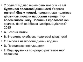 • У родiллi пiд час термiнових пологiв на тлi
бурхливої пологової дiяльностi з’явився
гострий бiль у животi, припинилася пологова
дiяльнiсть, почали наростати явища гiпо-
волемiчного шоку. Зовнiшня кровотеча не-
значна. Який найбiльш iмовiрний дiагноз?
2015
• A. Розрив матки
• B. Вторинна слабкiсть пологової дiяльностi
• C. Емболiя навколоплiдними водами
• D. Передлежання плаценти
• E. Вiдшарування природно розташованої
плаценти
 