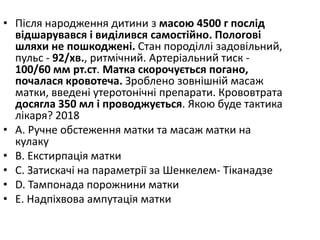 • Пiсля народження дитини з масою 4500 г послiд
вiдшарувався i видiлився самостiйно. Пологовi
шляхи не пошкодженi. Стан породiллi задовiльний,
пульс - 92/хв., ритмiчний. Артерiальний тиск -
100/60 мм рт.ст. Матка скорочується погано,
почалася кровотеча. Зроблено зовнiшнiй масаж
матки, введенi утеротонiчнi препарати. Крововтрата
досягла 350 мл i проводжується. Якою буде тактика
лiкаря? 2018
• A. Ручне обстеження матки та масаж матки на
кулаку
• B. Екстирпацiя матки
• C. Затискачi на параметрiї за Шенкелем- Тiканадзе
• D. Тампонада порожнини матки
• E. Надпiхвова ампутацiя матки
 