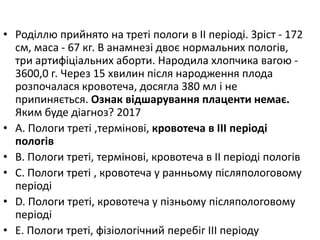 • Родiллю прийнято на третi пологи в II перiодi. Зрiст - 172
см, маса - 67 кг. В анамнезi двоє нормальних пологiв,
три артифiцiальних аборти. Народила хлопчика вагою -
3600,0 г. Через 15 хвилин пiсля народження плода
розпочалася кровотеча, досягла 380 мл i не
припиняється. Ознак вiдшарування плаценти немає.
Яким буде дiагноз? 2017
• A. Пологи третi ,термiновi, кровотеча в III перiодi
пологiв
• B. Пологи третi, термiновi, кровотеча в II перiодi пологiв
• C. Пологи третi , кровотеча у ранньому пiсляпологовому
перiодi
• D. Пологи третi, кровотеча у пiзньому пiсляпологовому
перiодi
• E. Пологи третi, фiзiологiчний перебiг III перiоду
 