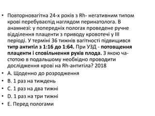 • Повторновагiтна 24-х рокiв з Rh- негативним типом
кровi перебуваєпiд наглядом перинатолога. В
анамнезi: у попереднiх пологах проведене ручне
вiддiлення плаценти з приводу кровотечi у III
перiодi. У термiнi 36 тижнiв вагiтностi пiдвищився
титр антитiл з 1:16 до 1:64. При УЗД - потовщення
плаценти i сповiльнення рухiв плода. З якою ча-
стотою в подальшому необхiдно проводити
дослiдження кровi на Rh-антитiла? 2018
• A. Щоденно до розродження
• B. 1 раз на тиждень
• C. 1 раз на два тижнi
• D. 1 раз на три тижнi
• E. Перед пологами
 