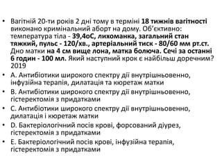 • Вагiтнiй 20-ти рокiв 2 днi тому в термiнi 18 тижнiв вагiтностi
виконано кримiнальний аборт на дому. Об’єктивно:
температура тiла - 39,4oC, лихоманка, загальний стан
тяжкий, пульс - 120/хв., артерiальний тиск - 80/60 мм рт.ст.
Дно матки на 4 см вище лона, матка болюча. Сечi за останнi
6 годин - 100 мл. Який наступний крок є найбiльш доречним?
2019
• A. Антибiотики широкого спектру дiї внутрiшньовенно,
iнфузiйна терапiя, дилатацiя та кюретаж матки
• B. Антибiотики широкого спектру дiї внутрiшньовенно,
гiстеректомiя з придатками
• C. Антибiотики широкого спектру дiї внутрiшньовенно,
дилатацiя i кюретаж матки
• D. Бактерiологiчний посiв кровi, форсований дiурез,
гiстеректомiя з придатками
• E. Бактерiологiчний посiв кровi, iнфузiйна терапiя,
гiстеректомiя з придатками
 