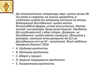 • До гiнекологiчного стацiонару звер- нулася жiнка 36-
ти рокiв зi скаргами на значну кровотечу зi
статевих шляхiв та затримку мiсячних на мiсяць.
Бiмануальне дослiдження: шийка матки
бочкоподiбної форми, м’якої консистенцiї. Матка
звичай- них розмiрiв, дещо розм’якшена. Придатки
без особливостей з обох сторiн. Дзеркаль- не
дослiдження: шийка матки синюшна, збiльшена у
розмiрах, зовнiшнє вiчко розкрите до 0,5 см.
Дослiдження сечi на ХГ - позитивне. Який найбiльш
iмовiрний дiагноз? 2016
• A. Шийкова вагiтнiсть
• B. Маткова вагiтнiсть
• C. Аборт у процесi
• D. Загроза переривання вагiтностi
• E. Позаматкова вагiтнiсть
 