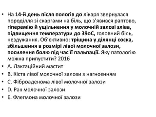 • На 14-й день пiсля пологiв до лiкаря звернулася
породiлля зi скаргами на бiль, що з’явився раптово,
гiперемiю й ущiльнення у молочнiй залозi злiва,
пiдвищення температури до 39oC, головний бiль,
нездужання. Об’єктивно: трiщина у дiлянцi соска,
збiльшення в розмiрi лiвої молочної залози,
посилення болю пiд час її пальпацiї. Яку патологiю
можна припустити? 2016
• A. Лактацiйний мастит
• B. Кiста лiвої молочної залози з нагноєнням
• C. Фiброаденома лiвої молочної залози
• D. Рак молочної залози
• E. Флегмона молочної залози
 