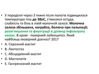 • У породiллi через 3 тижнi пiсля пологiв пiдвищилася
температура тiла до 38oC, з’явилися остуда,
слабкiсть та бiль в лiвiй молочнiй залозi. Молочна
залоза збiльшена, нагрубла, болюча при пальпацiї;
розм’якшення та флуктуацiї в дiлянцi iнфiльтрату
немає. В кровi - помiрний лейкоцитоз. Який
найбiльш iмовiрний дiагноз? 2017
• A. Серозний мастит
• B. Лактостаз
• C. Абсцедивний мастит
• D. Мастопатiя
• E. Гангренозний мастит
 