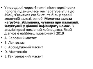 • У породiллi через 4 тижнi пiсля термiнових
пологiв пiдвищилась температура ьтiла до
39oC, з’явилися слабкiсть та бiль у правiй
молочнiй залозi, озноб. Молочна залоза
нагрубла, збiльшена, чутлива при пальпацiї.
Флуктуацiї у дiлянцi iнфiльтрату немає. В
аналiзi кровi помiрний лейкоцитоз. Який
дiагноз є найбiльш iмовiрним? 2019
• A. Серозний мастит
• B. Лактостаз
• C. Абсцедуючий мастит
• D. Мастопатiя
• E. Гангренозний мастит
 