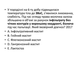 • У породiллi на 6-ту добу пiдвищилася
температура тiла до 38oC, з’явилися лихоманка,
слабкiсть. Пiд час огляду права молочна залоза
збiльшена в об’ємi за рахунок iнфiльтрату без
чiтких контурiв у верхньому квадрантi, болюча
пiд час пальпацiї. Який iмовiрний дiагноз? 2017
• A. Iнфiльтративний мастит
• B. Гнiйний мастит
• C. Флегмонозний мастит
• D. Гангренозний мастит
• E. Лактостаз
 
