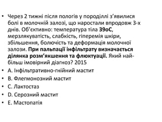 • Через 2 тижнi пiсля пологiв у породiллi з’явилися
болi в молочнiй залозi, що наростали впродовж 3-х
днiв. Об’єктивно: температура тiла 39oC,
мерзлякуватiсть, слабкiсть, гiперемiя шкiри,
збiльшення, болючiсть та деформацiя молочної
залози. При пальпацiї iнфiльтрату визначається
дiлянка розм’якшення та флюктуацiї. Який най-
бiльш iмовiрний дiагноз? 2015
• A. Iнфiльтративно-гнiйний мастит
• B. Флегмонозний мастит
• C. Лактостаз
• D. Серозний мастит
• E. Мастопатiя
 