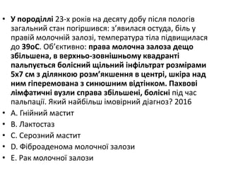 • У породiллi 23-х рокiв на десяту добу пiсля пологiв
загальний стан погiршився: з’явилася остуда, бiль у
правiй молочнiй залозi, температура тiла пiдвищилася
до 39oC. Об’єктивно: права молочна залоза дещо
збiльшена, в верхньо-зовнiшньому квадрантi
пальпується болiсний щiльний iнфiльтрат розмiрами
5х7 см з дiлянкою розм’якшення в центрi, шкiра над
ним гiперемована з синюшним вiдтiнком. Пахвовi
лiмфатичнi вузли справа збiльшенi, болiснi пiд час
пальпацiї. Який найбiльш iмовiрний дiагноз? 2016
• A. Гнiйний мастит
• B. Лактостаз
• C. Серозний мастит
• D. Фiброаденома молочної залози
• E. Рак молочної залози
 