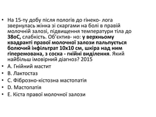 • На 15-ту добу пiсля пологiв до гiнеко- лога
звернулась жiнка зi скаргами на болi в правiй
молочнiй залозi, пiдвищення температури тiла до
38oC, слабкiсть. Об’єктив- но: у верхньому
квадрантi правої молочної залози пальпується
болючий iнфiльтрат 10х10 см, шкiра над ним
гiперемована, з соска - гнiйнi видiлення. Який
найбiльш iмовiрний дiагноз? 2015
• A. Гнiйний мастит
• B. Лактостаз
• C. Фiброзно-кiстозна мастопатiя
• D. Мастопатiя
• E. Кiста правої молочної залози
 