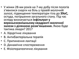 • У жiнки 28-ми рокiв на 7-му добу пiсля пологiв
з’явилися скарги на бiль у правiй молочнiй
залозi, пiдвищення температури тiла до 39oC,
остуда, погiршення загального стану. Пiд час
огляду визначається iнфiльтрат у
верхньозовнiшньому квадрантi молочної
залози з дiлянкою розм’якшення. Якою буде
тактика лiкаря? 2017
• A. Хiрургiчне лiкування
• B. Антибактерiальна терапiя
• C. Припинення лактацiї
• D. Динамiчне спостереження
• E. Фiзiотерапевтичне лiкування
 